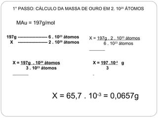 1° PASSO: CÁLCULO DA MASSA DE OURO EM 2. 1020 ÁTOMOS


     MAu = 197g/mol

197g -------------------- 6 . 1023 átomos   X = 197g . 2 . 1020 átomos
 X -------------------- 2 . 1020 átomos            6 . 1023 átomos



   X = 197g . 1020 átomos                    X = 197 .10-3 g
         3 . 1023 átomos                           3




                         X = 65,7 . 10-3 = 0,0657g
 