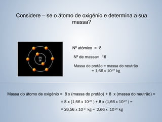 Considere – se o átomo de oxigénio e determina a sua
massa?
Nº atómico = 8
Nº de massa= 16
Massa do protão = massa do neutrão
= 1,66 x 10-27
kg
Massa do átomo de oxigénio = 8 x (massa do protão) + 8 x (massa do neutrão) =
= 8 x (1,66 x 10-27
) + 8 x (1,66 x 10-27
) =
= 26,56 x 10-27
kg = 2,66 x 10-26
kg
 