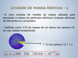 é uma unidade de medida de massa utilizada para
expressar a massa de partículas atômicas (massas atômicas
de elementos ou compostos
definida como 1/12 da massa de um átomo de carbono-12
em seu estado fundamental
1 /12 do carbono 12 = 1 u
 