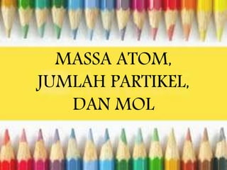 MASSA ATOM, 
JUMLAH PARTIKEL, 
DAN MOL 
 