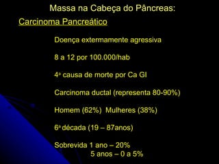 Massa na Cabeça do Pâncreas:
Carcinoma Pancreático

       Doença extermamente agressiva

       8 a 12 por 100.000/hab

       4a causa de morte por Ca GI

       Carcinoma ductal (representa 80-90%)

       Homem (62%) Mulheres (38%)

       6a década (19 – 87anos)

       Sobrevida 1 ano – 20%
                 5 anos – 0 a 5%
 