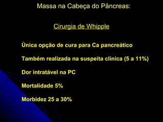 Massa na Cabeça do Pâncreas:


           Cirurgia de Whipple

Única opção de cura para Ca pancreático

Também realizada na suspeita clínica (5 a 11%)

Dor intratável na PC

Mortalidade 5%

Morbidez 25 a 30%
 