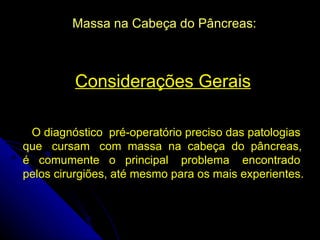 Massa na Cabeça do Pâncreas:



         Considerações Gerais

 O diagnóstico pré-operatório preciso das patologias
que cursam com massa na cabeça do pâncreas,
é comumente o principal problema encontrado
pelos cirurgiões, até mesmo para os mais experientes.
 