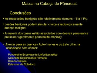 Massa na Cabeça do Pâncreas:

     Conclusões
• As ressecções benignas são relativamente comuns – 5 a 11%;
• Lesões benignas podem simular clínica e radiologicamente
  doença maligna;
• A maioria dos casos estão associados com doença pancreática
  preliminar,(geralmente pancreatite crônica);

• Atentar para as doenças Auto-Imunes e do trato biliar na
  associação com câncer:

   Pancreatite Escerosante Linfocitoplastica
   Colangite Esclerosante Primária
   Coledocolitíase
   Estenose de Coledoco
 
