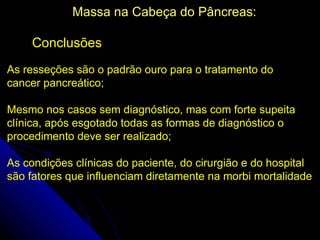 Massa na Cabeça do Pâncreas:

     Conclusões
As resseções são o padrão ouro para o tratamento do
cancer pancreático;

Mesmo nos casos sem diagnóstico, mas com forte supeita
clínica, após esgotado todas as formas de diagnóstico o
procedimento deve ser realizado;

As condições clínicas do paciente, do cirurgião e do hospital
são fatores que influenciam diretamente na morbi mortalidade
 