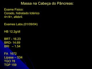 Massa na Cabeça do Pâncreas:
Exame Fisico:
Corado, hidratado Ictérico
4+/4+, afebril.

Exames Labs.(01/09/04)

HB 12.2g/dl

BRT - 16.23
BRD- 14.69
BRI – 1.54

FA 1672
Lipase – 534
TGO 78
TGP 159
 