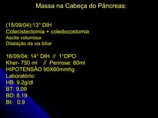 Massa na Cabeça do Pâncreas:

(15/09/04):13° DIH
Colecistectomia + coledocostomia
Ascite volumosa
Dilatação da via biliar

16/09/04: 14° DIH // 1°DPO
Kher- 750 ml // Penrose: 80ml
HIPOTENSÃO 90X60mmhg
Laboratório:
HB: 9.2g/dl
BT: 9.09
BD: 8.19
BI: 0.9
 