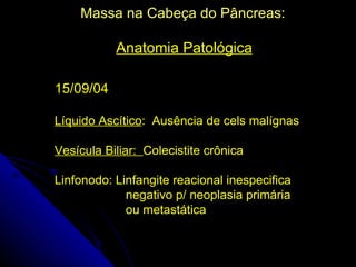 Massa na Cabeça do Pâncreas:

           Anatomia Patológica

15/09/04

Líquido Ascítico: Ausência de cels malígnas

Vesícula Biliar: Colecistite crônica

Linfonodo: Linfangite reacional inespecifica
             negativo p/ neoplasia primária
             ou metastática
 