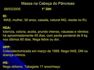 Massa na Cabeça do Pâncreas:
08/03/2005                  1° DIH

ID:
 MAS, mulher, 50 anos, casada, natural MG, reside no RJ.

HDA:
Icterícia, colúria, acolia, prurido intenso, náuseas e vômitos
há aproximadamente 45 dias, com perda ponderal de 9 kg
nos últimos 60 dias. Nega febre ou dor.

HPP:
Colecistectomizada em março de 1999. Nega HAS, DM ou
doença crônica.

HS:
Nega etilismo. Tabagista 17 anos/maço
 