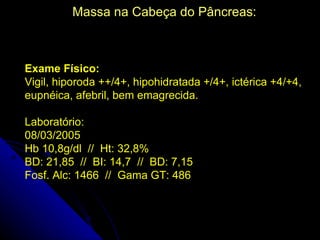Massa na Cabeça do Pâncreas:



Exame Físico:
Vigil, hiporoda ++/4+, hipohidratada +/4+, ictérica +4/+4,
eupnéica, afebril, bem emagrecida.

Laboratório:
08/03/2005
Hb 10,8g/dl // Ht: 32,8%
BD: 21,85 // BI: 14,7 // BD: 7,15
Fosf. Alc: 1466 // Gama GT: 486
 