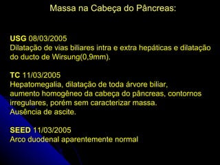 Massa na Cabeça do Pâncreas:


USG 08/03/2005
Dilatação de vias biliares intra e extra hepáticas e dilatação
do ducto de Wirsung(0,9mm).

TC 11/03/2005
Hepatomegalia, dilatação de toda árvore biliar,
aumento homogêneo da cabeça do pâncreas, contornos
irregulares, porém sem caracterizar massa.
Ausência de ascite.

SEED 11/03/2005
Arco duodenal aparentemente normal
 