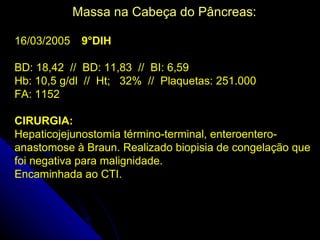 Massa na Cabeça do Pâncreas:

16/03/2005    9°DIH

BD: 18,42 // BD: 11,83 // BI: 6,59
Hb: 10,5 g/dl // Ht; 32% // Plaquetas: 251.000
FA: 1152

CIRURGIA:
Hepaticojejunostomia término-terminal, enteroentero-
anastomose à Braun. Realizado biopisia de congelação que
foi negativa para malignidade.
Encaminhada ao CTI.
 