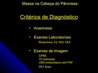 Massa na Cabeça do Pâncreas:


Critérios de Diagnóstico
   • Anamnese

   • Exames Laboratoriais
        Bioquímica, Ca 19.9, CEA


   • Exames de Imagem
        CPRE
        TC helicoidal
        USG endoscópico com PAF
        PET Scan
 
