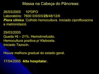 Massa na Cabeça do Pâncreas:

26/03/2005 10ºDPO
Laboratório: 7600 0/0/0/0/25/48/12/6
Piora clínica. Colhido hemocultura. Iniciado ciprofloxacina
e metronidazol.

29/03/2005
Queda Ht – 21%. Hemotrnsfusão.
Hemocultura positiva p/ Klebsiela.
Iniciado Tazocin.

Houve melhora gradual do estado geral.

17/04/2005 Alta hospitalar.
 