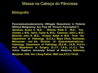 Massa na Cabeça do Pâncreas:

Bibliografia


Pancreaticoduodenectomy (Whipple Resections) in Patients
Without Malignancy: Are They All `Chronic Pancreatitis'?;
Abraham, Susan C. M.D. ; Wilentz, Robb E . M.D.; Yeo,
Charles J. M.D. Sohn, Taylor A. M.D.; Cameron, John L. M.D.;
Boitnott, John K. M.D.; Hruban, Ralph H. M.D. From the
Department of Pathology (S.C.A.), Mayo Clinic, Rochester,
Minnesota; and the Division of Gastrointestinal/Liver
Pathology, Department of Pathology (R.E.W., J.K.B., R.H.H.)
And Department of Surgery (C.J.Y., T.A.S., J.L.C.), The
Johns Hopkins University School of Medicine, Baltimore,
Maryland, USA; Am J Surg Pathol. 2003 Jan;27(1):110-20.
 