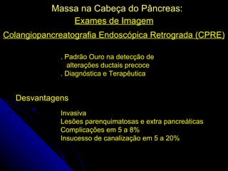 Massa na Cabeça do Pâncreas:
               Exames de Imagem
Colangiopancreatografia Endoscópica Retrograda (CPRE)

             . Padrão Ouro na detecção de
               alterações ductais precoce
             . Diagnóstica e Terapêutica


   Desvantagens
             Invasiva
             Lesões parenquimatosas e extra pancreáticas
             Complicações em 5 a 8%
             Insucesso de canalização em 5 a 20%
 