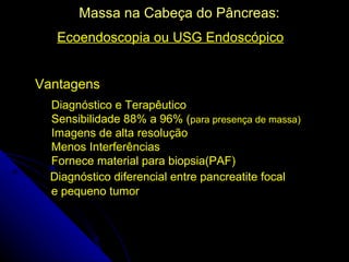 Massa na Cabeça do Pâncreas:
   Ecoendoscopia ou USG Endoscópico


Vantagens
  Diagnóstico e Terapêutico
  Sensibilidade 88% a 96% (para presença de massa)
  Imagens de alta resolução
  Menos Interferências
  Fornece material para biopsia(PAF)
  Diagnóstico diferencial entre pancreatite focal
  e pequeno tumor
 