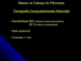Massa na Cabeça do Pâncreas:

  Tomografia Computadorizada Helicoidal


• Sensibilidade 86% (detecta massa pancreática)
                92 % (indica tu ressecável)

• Mais acessível

• Tumores > 1cm
 