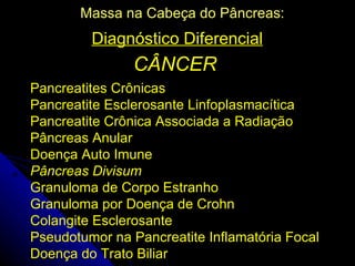 Massa na Cabeça do Pâncreas:
         Diagnóstico Diferencial
                CÂNCER
Pancreatites Crônicas
Pancreatite Esclerosante Linfoplasmacítica
Pancreatite Crônica Associada a Radiação
Pâncreas Anular
Doença Auto Imune
Pâncreas Divisum
Granuloma de Corpo Estranho
Granuloma por Doença de Crohn
Colangite Esclerosante
Pseudotumor na Pancreatite Inflamatória Focal
Doença do Trato Biliar
 