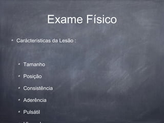 Exame Físico
Carácterísticas da Lesão :
Tamanho
Posição
Consistência
Aderência
Pulsátil
 