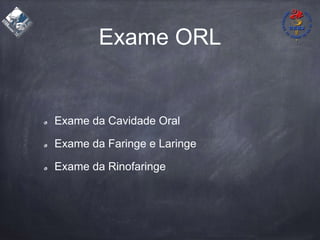 Exame ORL
Exame da Cavidade Oral
Exame da Faringe e Laringe
Exame da Rinofaringe
 