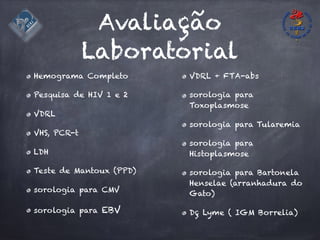 Avaliação
Laboratorial
Hemograma Completo
Pesquisa de HIV 1 e 2
VDRL
VHS, PCR-t
LDH
Teste de Mantoux (PPD)
sorologia para CMV
sorologia para EBV
VDRL + FTA-abs
sorologia para
Toxoplasmose
sorologia para Tularemia
sorologia para
Histoplasmose
sorologia para Bartonela
Henselae (arranhadura do
Gato)
Dç Lyme ( IGM Borrelia)
 