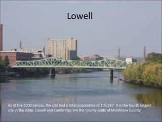 Lowell
As of the 2000 census, the city had a total population of 105,167. It is the fourth largest
city in the state. Lowell and Cambridge are the county seats of Middlesex County
 