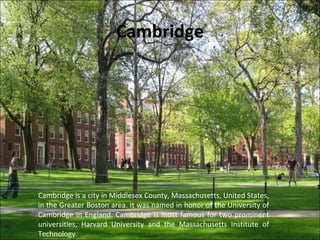 Cambridge
Cambridge is a city in Middlesex County, Massachusetts, United States,
in the Greater Boston area. It was named in honor of the University of
Cambridge in England. Cambridge is most famous for two prominent
universities, Harvard University and the Massachusetts Institute of
Technology.
 