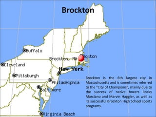 Brockton
Brockton is the 6th largest city in
Massachusetts and is sometimes referred
to the "City of Champions", mainly due to
the success of native boxers Rocky
Marciano and Marvin Haggler, as well as
its successful Brockton High School sports
programs.
 
