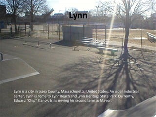 Lynn
Lynn is a city in Essex County, Massachusetts, United States. An older industrial
center, Lynn is home to Lynn Beach and Lynn Heritage State Park. Currently,
Edward "Chip" Clancy, Jr. is serving his second term as Mayor.
 