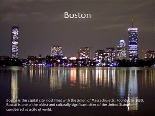 Boston
Boston is the capital city most filled with the Union of Massachusetts. Founded in 1630,
Boston is one of the oldest and culturally significant cities of the United States,
considered as a city of world.
 
