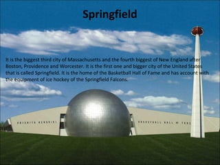 Springfield
It is the biggest third city of Massachusetts and the fourth biggest of New England after
Boston, Providence and Worcester. It is the first one and bigger city of the United States
that is called Springfield. It is the home of the Basketball Hall of Fame and has account with
the equipment of ice hockey of the Springfield Falcons.
 