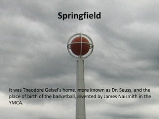Springfield
It was Theodore Geisel's home, more known as Dr. Seuss, and the
place of birth of the basketball, invented by James Naismith in the
YMCA.
 