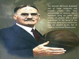 The Naismith Memorial Basketball
Hall of Fame recognizes and
rewards players who have
demonstrated an extreme skill in
basketball along his career and
trainers or umpires with a great
contribution to the world of the
basketball. Some entire equipments
also are situated in the Hall of
Fame, as the Harlem Globetrotters.
 