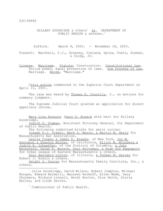 SJC-08860


            HILLARY GOODRIDGE & others1 vs. DEPARTMENT OF
                       PUBLIC HEALTH & another.2



         Suffolk.     March 4, 2003.   -   November 18, 2003.

Present:    Marshall, C.J., Greaney, Ireland, Spina, Cowin, Sosman,
                             & Cordy, JJ.


License. Marriage. Statute, Construction. Constitutional Law,
     Police power, Equal protection of laws. Due Process of Law,
     Marriage. Words, "Marriage."



     Civil action commenced in the Superior Court Department on
April 11, 2001.

     The case was heard by Thomas E. Connolly, J., on motions for
summary judgment.

     The Supreme Judicial Court granted an application for direct
appellate review.


     Mary Lisa Bonauto (Gary D. Buseck with her) for Hillary
Goodridge.
     Judith S. Yogman, Assistant Attorney General, for Department
of Public Health.
     The following submitted briefs for amici curiae:
     Joseph P.J. Vrabel, Mark D. Mason, & Martin W. Healy for
Massachusetts Bar Association.
     Leslie Cooper & James D. Esseks, of New York, Jon W.
Davidson & Shannon Minter, of California, Elliot M. Mincberg &
Judith E. Schaeffer, of the District of Columbia, & John
Reinstein, Sarah R. Wunsch, Paul Holtzman, & Hugh Dun Rappaport
for Urban League of Eastern Massachusetts & others.
     Paul Benjamin Linton, of Illinois, & Thomas M. Harvey for
Robert J. Araujo & others.
     Dwight G. Duncan for Massachusetts Family Institute, Inc., &
others.
     1
      Julie Goodridge, David Wilson, Robert Compton, Michael
Horgan, Edward Balmelli, Maureen Brodoff, Ellen Wade, Gary
Chalmers, Richard Linnell, Heidi Norton, Gina Smith, Gloria
Bailey, and Linda Davies.
     2
         Commissioner of Public Health.
 