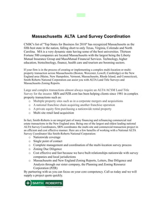 Massachusetts ALTA Land Survey Coordination
CNBC's list of "Top States for Business for 2010" has recognized Massachusetts as the
fifth best state in the nation, falling short to only Texas, Virginia, Colorado and North
Carolina. MA is a very dynamic state having some of the best universities. Thirteen
Fortune 500 companies are located Massachusetts with the largest being the Liberty
Mutual Insurance Group and MassMutual Financial Services. Technology, higher
education, biotechnology, finance, health care and tourism are booming sectors.

If your firm is in the process of creating or implementing a complex multi-location or multi-
property transaction across Massachusetts (Boston, Worcester, Lowell, Cambridge) or the New
England area (Maine, New Hampshire, Vermont, Massachusetts, Rhode Island, and Connecticut),
Smith Roberts National Corporation can assist you with ALTA Land Title Surveys and
Massachusetts Zoning Reports.

Large and complex transactions almost always require an ALTA/ACSM Land Title
Survey for the insurer. SRN and PZR.com has been helping clients since 1981 in complex
property transactions such as:
   o Multiple property sites such as in a corporate mergers and acquisitions
   o A national franchise chain acquiring another franchise operation
   o A private equity firm purchasing a nationwide rental property
   o Multi site retail land acquisition

In fact, Smith-Roberts is an integral part of many financing and refinancing commercial real
estate transactions in the New England area. Being one of the largest and oldest leading national
ALTA Survey Coordinators, SRN coordinates the multi-site and commercial transaction project in
an efficient and cost effective manner. Here are a few benefits of working with a National ALTA
Survey Coordinator like Smith-Roberts National Corporation:
    o  Nationwide coverage
    o  Single point of contact
    o  Complete management and coordination of the multi-location survey process
    o  Zoning Due Diligence
    o  Cost effective and fast because we have built relationships nationwide with survey
       companies and local jurisdictions
   o Massachusetts and New England Zoning Reports, Letters, Due Diligence and
       Analysis through our sister company, the Planning and Zoning Resource
       Corporation (PZR)
By partnering with us you can focus on your core competency. Call us today and we will
supply a project quote quickly.
 