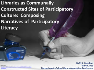 Libraries as Communally
Constructed Sites of Participatory
Culture: Composing
Narratives of Participatory
Literacy




                                                                                                         Buffy J. Hamilton
CC image via
http://www.flickr.com/photos/vijayvenkatesh/3508542772/sizes/l/in/p
                                                                                                              March 2012
hotostream/                                                           Massachusetts School Library Association Conference
 
