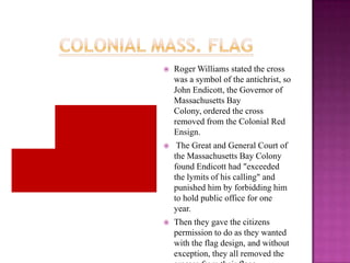 Colonial Mass. FlagRoger Williams stated the cross was a symbol of the antichrist, so John Endicott, the Governor of Massachusetts Bay Colony, ordered the cross removed from the Colonial Red Ensign. The Great and General Court of the Massachusetts Bay Colony found Endicott had "exceeded the lymits of his calling" and punished him by forbidding him to hold public office for one year. Then they gave the citizens permission to do as they wanted with the flag design, and without exception, they all removed the crosses from their flags.