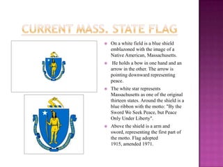 Current Mass. State FlagOn a white field is a blue shield emblazoned with the image of a Native American, Massachusetts. He holds a bow in one hand and an arrow in the other. The arrow is pointing downward representing peace. The white star represents Massachusetts as one of the original thirteen states. Around the shield is a blue ribbon with the motto: "By the Sword We Seek Peace, but Peace Only Under Liberty". Above the shield is a arm and sword, representing the first part of the motto. Flag adopted 1915, amended 1971.
