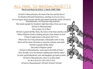 All Hail to MassachusettsWords and Music by Arthur J. Marsh (1895-1966)All hail to Massachusetts, the land of the free and the brave! For Bunker Hill and Charlestown, and flag we love to wave: For Lexington and Concord, and the shot heard 'round the world; All hail to Massachusetts, we'll keep her flag unfurled.She stands upright for freedom's light that shines from sea to sea: All hail to Massachusetts! Our country 'tis of thee! All hail to grand old Bay State, the home of the bean and the cod! Where Pilgrims found a landing and gave their thanks to God. A land of opportunity in the good old U.S.A. Where men live long and prosper, and people come to stay. Don't sell her short, but learn to court her industry and stride: All hail to grand old Bay State! The land of Pilgrim's pride! All hail to Massachusetts, renowned in the Hall of Fame! How proudly wave her banners emblazoned with her name! In unity and brotherhood, sons and daughters go hand in hand: All hail to Massachusetts, there is no finer land! It's M-A-S-S-A-C-H-U-S-E-T-T-S. All hail to Massachusetts! All hail! All hail! All hail!