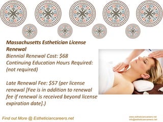 Massachusetts Esthetician License
  Renewal
  Biennial Renewal Cost: $68
  Continuing Education Hours Required:
  (not required)

  Late Renewal Fee: $57 (per license
  renewal [Fee is in addition to renewal
  fee if renewal is received beyond license
  expiration date].)

                                              www.estheticiancareers.net
Find out More @ Estheticiancareers.net        info@estheticiancareers.net
 