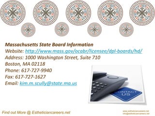 Massachusetts State Board Information
 Website: http://www.mass.gov/ocabr/licensee/dpl-boards/hd/
 Address: 1000 Washington Street, Suite 710
 Boston, MA 02118
 Phone: 617-727-9940
 Fax: 617-727-1627
 Email: kim.m.scully@state.ma.us



                                                  www.estheticiancareers.net
Find out More @ Estheticiancareers.net            info@estheticiancareers.net
 