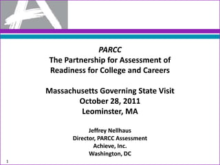 PARCC
     The Partnership for Assessment of
     Readiness for College and Careers

    Massachusetts Governing State Visit
            October 28, 2011
            Leominster, MA

                 Jeffrey Nellhaus
           Director, PARCC Assessment
                   Achieve, Inc.
                 Washington, DC
1
 