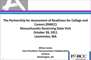 The Partnership for Assessment of Readiness for College and
                      Careers (PARCC)
           Massachusetts Governing State Visit
                     October 28, 2011
                      Leominster, MA


                             Allison Jones
             Vice President, Postsecondary Collaboration
                                Achieve
                           Washington, DC
1
 