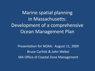 Marine spatial planning
in Massachusetts:
Development of a comprehensive
Ocean Management Plan
Presentation for NOAA: August 11, 2009
Bruce Carlisle & John Weber
MA Office of Coastal Zone Management
 