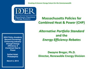 Creating A Greener Energy Future For the Commonwealth
Massachusetts Policies for
Combined Heat & Power (CHP)
Alternative Portfolio Standard
and the
Energy Efficiency Rebates
Dwayne Breger, Ph.D.
Director, Renewable Energy Division
NGA Policy Academy
Second Convening:
Enhancing Industry
through Energy
Efficiency &
Combined Heat &
Power
Sofitel Hotel,
Philadelphia
March 5, 2013
 