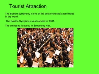 The Boston Symphony is one of the best orchestras assembled
in the world.
The Boston Symphony was founded in 1881.
The orchestra is based in Symphony Hall.
Tourist Attraction
 