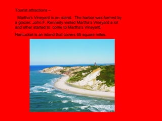 Tourist attractions –
Martha’s Vineyard is an island. The harbor was formed by
a glacier. John F. Kennedy visited Martha’s Vineyard a lot
and other started to come to Martha’s Vineyard.
Nantucket is an island that covers 65 square miles.
 