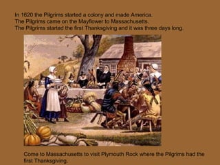 In 1620 the Pilgrims started a colony and made America.
The Pilgrims came on the Mayflower to Massachusetts.
The Pilgrims started the first Thanksgiving and it was three days long.
Come to Massachusetts to visit Plymouth Rock where the Pilgrims had the
first Thanksgiving.
 