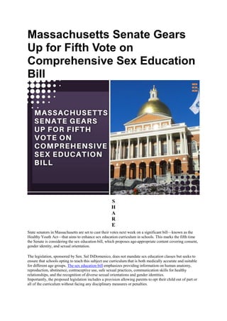 Massachusetts Senate Gears
Up for Fifth Vote on
Comprehensive Sex Education
Bill
S
H
A
R
E
State senators in Massachusetts are set to cast their votes next week on a significant bill—known as the
Healthy Youth Act—that aims to enhance sex education curriculum in schools. This marks the fifth time
the Senate is considering the sex education bill, which proposes age-appropriate content covering consent,
gender identity, and sexual orientation.
The legislation, sponsored by Sen. Sal DiDomenico, does not mandate sex education classes but seeks to
ensure that schools opting to teach this subject use curriculum that is both medically accurate and suitable
for different age groups. The sex education bill emphasizes providing information on human anatomy,
reproduction, abstinence, contraceptive use, safe sexual practices, communication skills for healthy
relationships, and the recognition of diverse sexual orientations and gender identities.
Importantly, the proposed legislation includes a provision allowing parents to opt their child out of part or
all of the curriculum without facing any disciplinary measures or penalties.
 